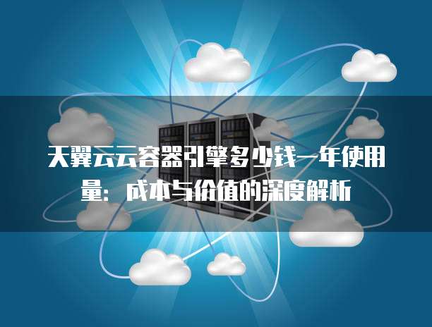 天翼云云容器引擎多少钱一年使用量:成本与价值的深度解析