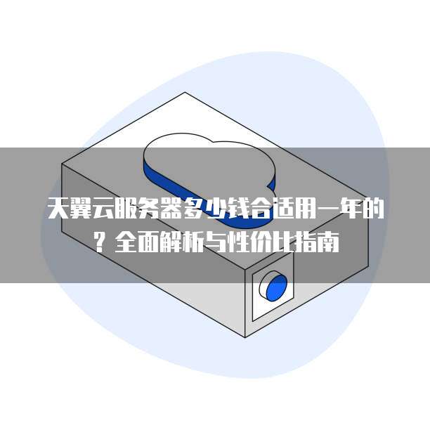 天翼云服务器多少钱合适用一年的?全面解析与性价比指南