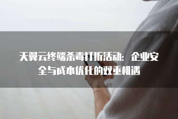 天翼云终端杀毒打折活动：企业安全与成本优化的双重机遇