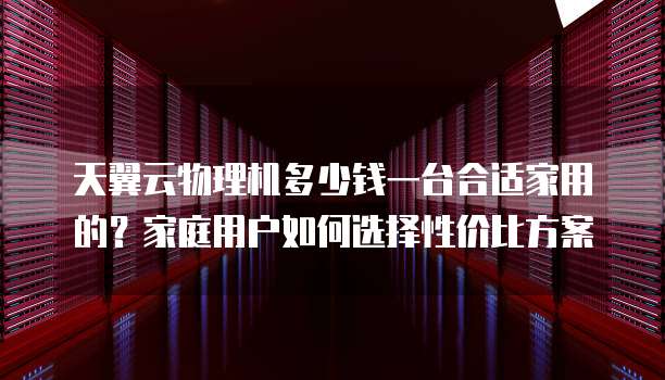 天翼云物理机多少钱一台合适家用的?家庭用户如何选择性价比方案