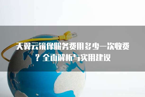 天翼云镜像服务费用多少一次收费？全面解析与实用建议