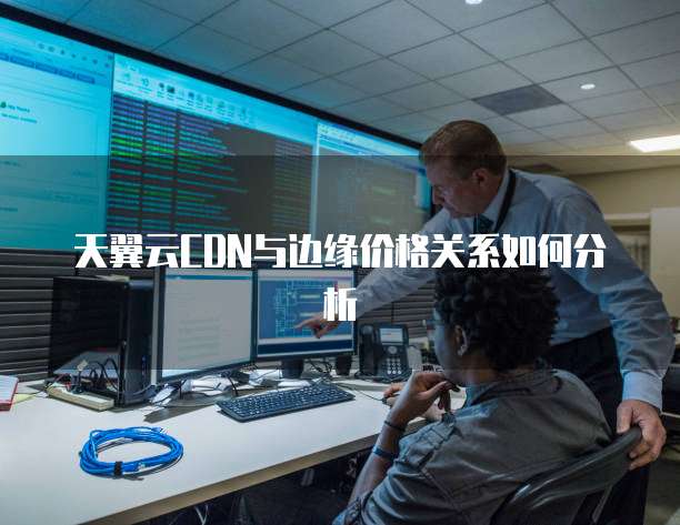 天翼云CDN与边缘价格关系如何分析