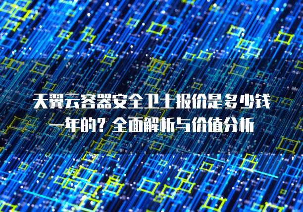 天翼云容器安全卫士报价是多少钱一年的?全面解析与价值分析