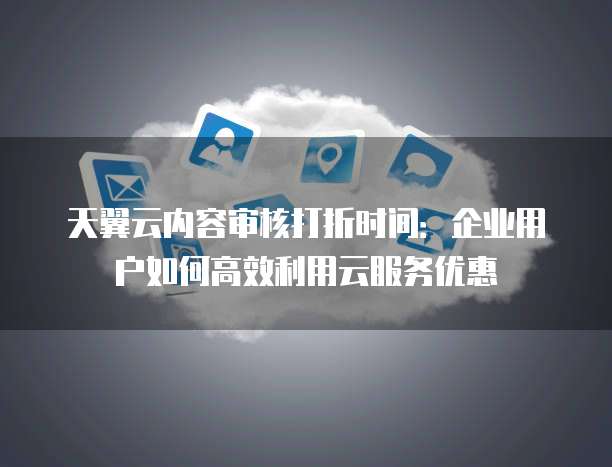天翼云内容审核打折时间:企业用户如何高效利用云服务优惠