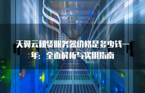 天翼云租赁服务器价格是多少钱一年:全面解析与实用指南