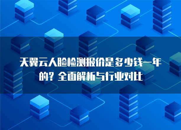 天翼云人脸检测报价是多少钱一年的?全面解析与行业对比