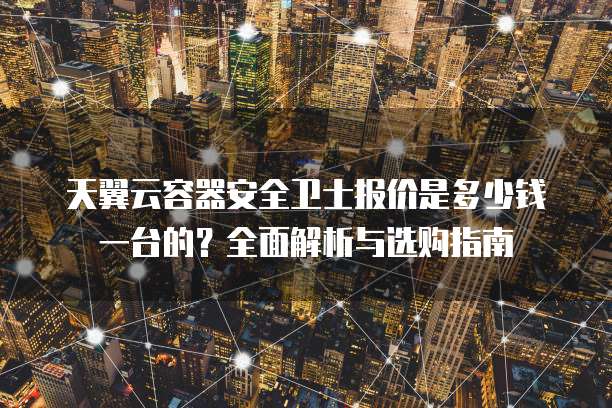 天翼云容器安全卫士报价是多少钱一台的?全面解析与选购指南