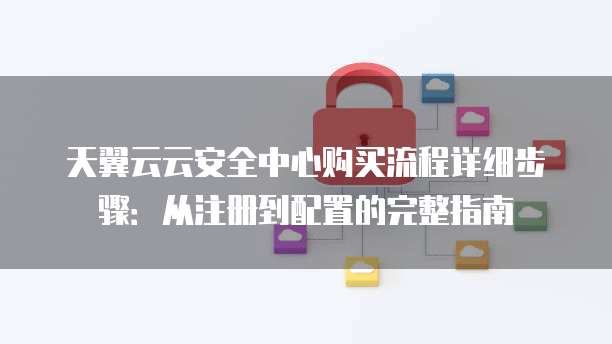 天翼云云安全中心购买流程详细步骤:从注册到配置的完整指南