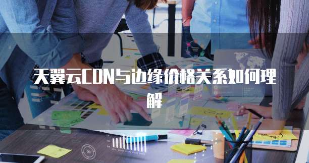 天翼云CDN与边缘价格关系如何理解