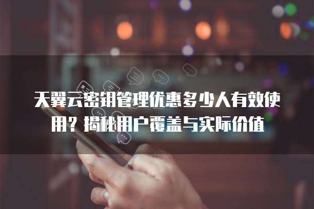 天翼云密钥管理优惠多少人有效使用?揭秘用户覆盖与实际价值