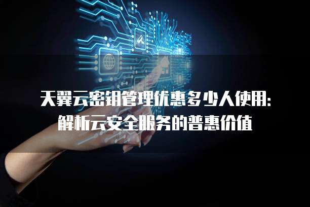 天翼云密钥管理优惠多少人使用:解析云安全服务的普惠价值
