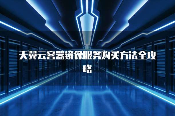 天翼云容器镜像服务购买方法全攻略