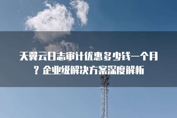 天翼云日志审计优惠多少钱一个月?企业级解决方案深度解析