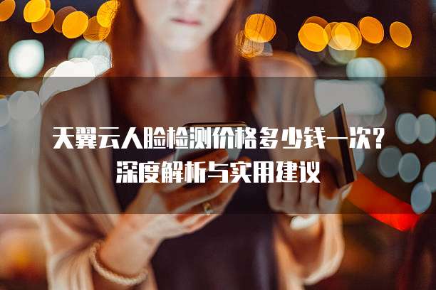 天翼云人脸检测价格多少钱一次?深度解析与实用建议