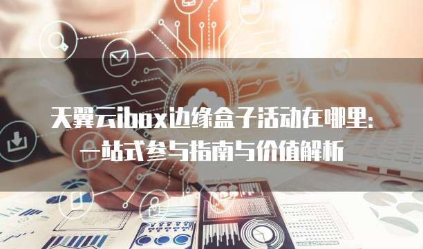 天翼云ibox边缘盒子活动在哪里:一站式参与指南与价值解析