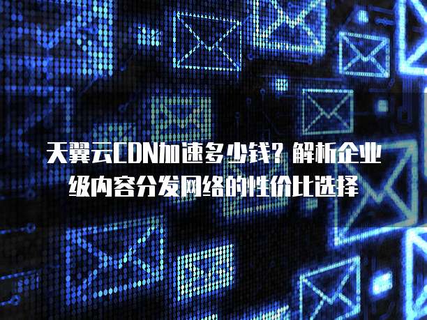 天翼云CDN加速多少钱?解析企业级内容分发网络的性价比选择