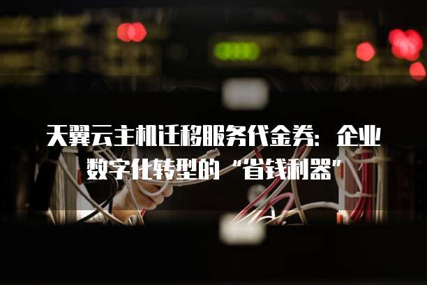 天翼云主机迁移服务代金券:企业数字化转型的“省钱利器”