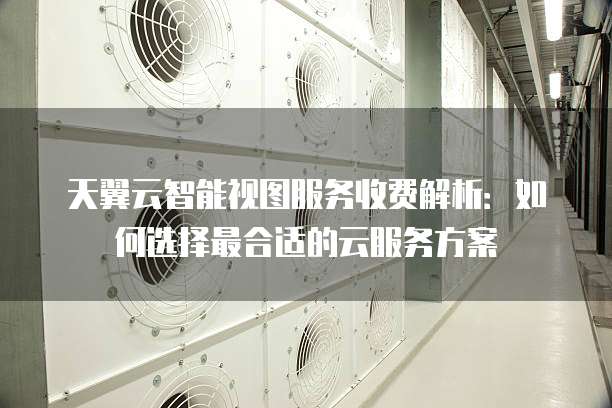 天翼云智能视图服务收费解析:如何选择最合适的云服务方案