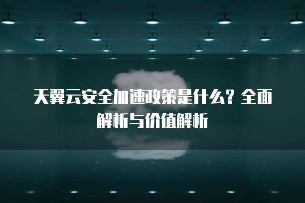 天翼云安全加速政策是什么?全面解析与价值解析
