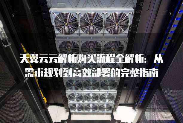 天翼云云解析购买流程全解析:从需求规划到高效部署的完整指南