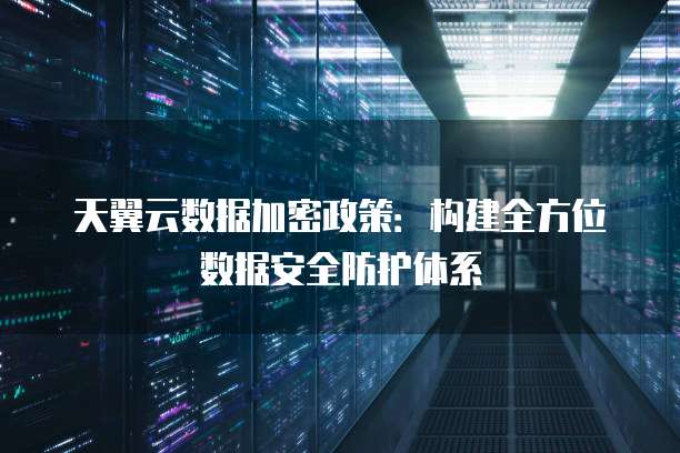 天翼云数据加密政策:构建全方位数据安全防护体系