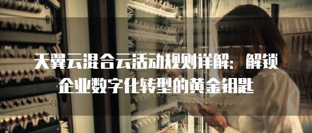 天翼云混合云活动规则详解:解锁企业数字化转型的黄金钥匙