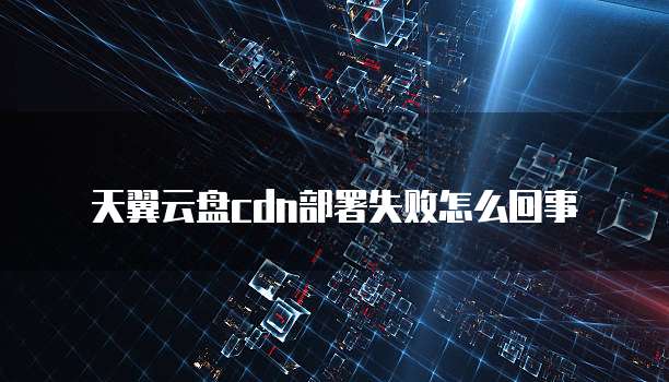 天翼云盘cdn部署失败怎么回事