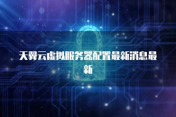 天翼云虚拟服务器配置最新消息最新