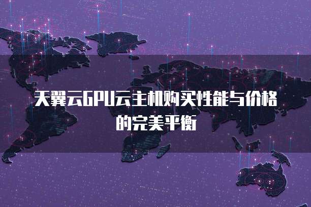 天翼云GPU云主机购买性能与价格的完美平衡