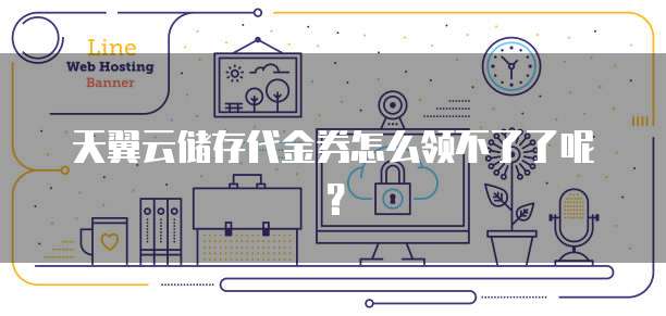 天翼云储存代金券怎么领不了了呢?