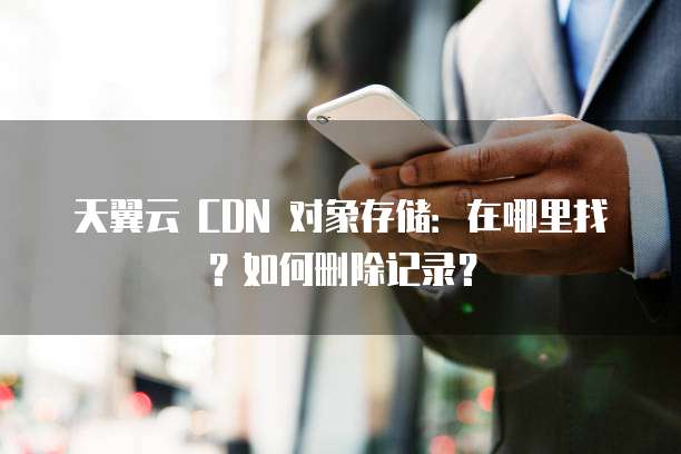 天翼云 CDN 对象存储:在哪里找?如何删除记录?