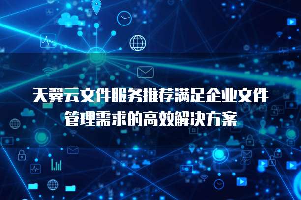 天翼云文件服务推荐满足企业文件管理需求的高效解决方案