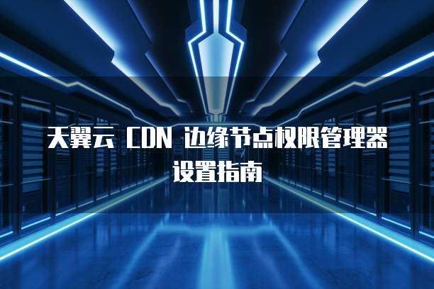 天翼云 CDN 边缘节点权限管理器设置指南