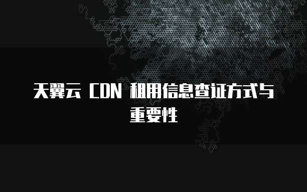 天翼云 CDN 租用信息查证方式与重要性