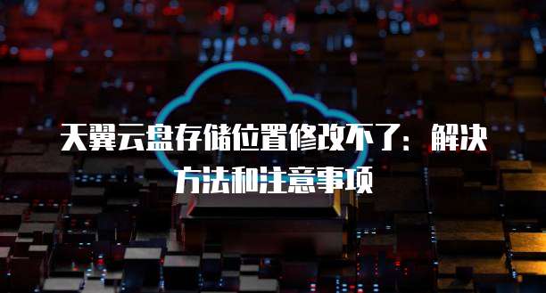 天翼云盘存储位置修改不了:解决方法和注意事项