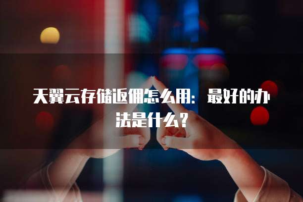 天翼云存储返佣怎么用:最好的办法是什么?