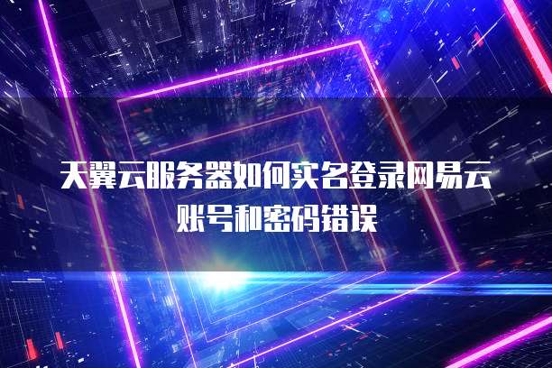 天翼云服务器如何实名登录网易云账号和密码错误