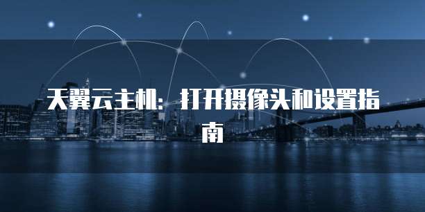 天翼云主机:打开摄像头和设置指南