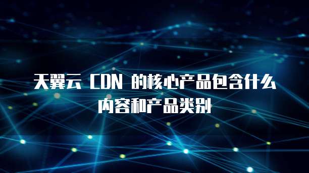 天翼云 CDN 的核心产品包含什么内容和产品类别