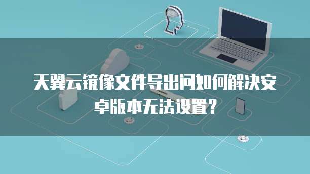 天翼云镜像文件导出问如何解决安卓版本无法设置?