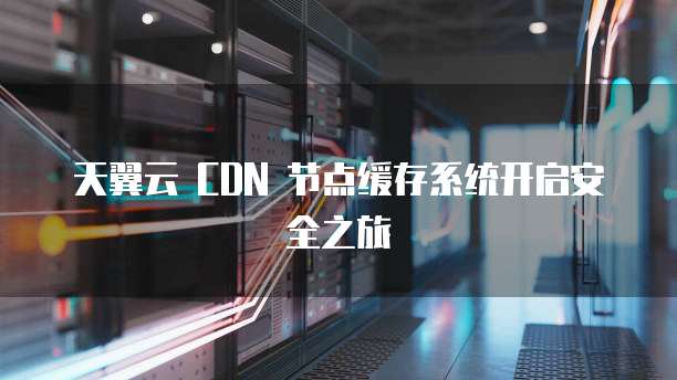 天翼云 CDN 节点缓存系统开启安全之旅