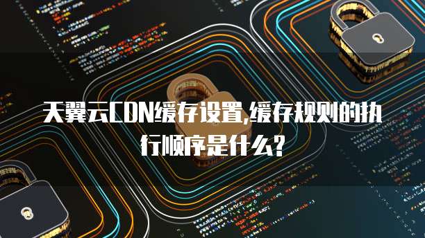天翼云CDN缓存设置,缓存规则的执行顺序是什么?