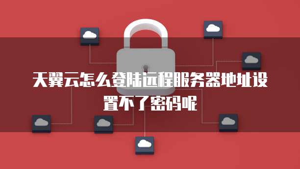 天翼云怎么登陆远程服务器地址设置不了密码呢