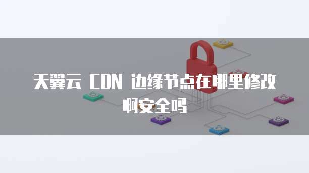 天翼云 CDN 边缘节点在哪里修改啊安全吗
