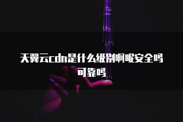 天翼云cdn是什么级别啊呢安全吗可靠吗