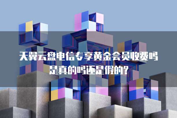 天翼云盘电信专享黄金会员收费吗是真的吗还是假的?