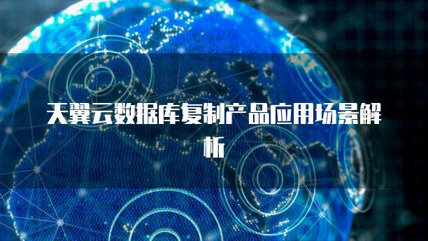 天翼云数据库复制产品应用场景解析