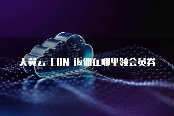 天翼云 CDN 返佣在哪里领会员券