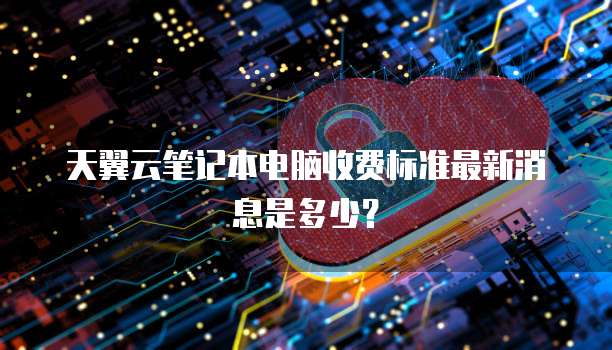 天翼云笔记本电脑收费标准最新消息是多少?