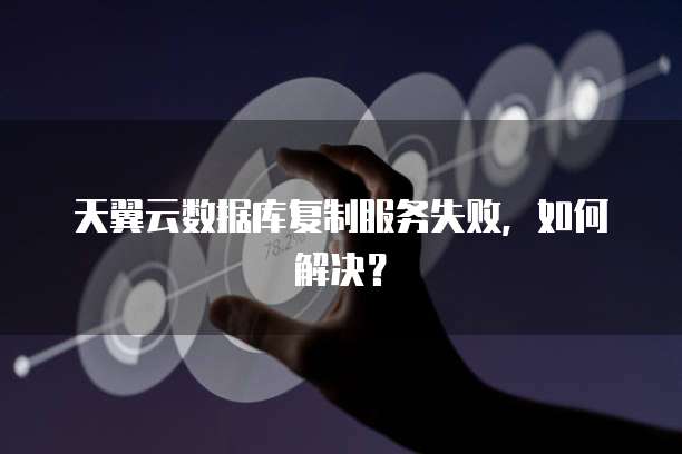 天翼云数据库复制服务失败,如何解决?